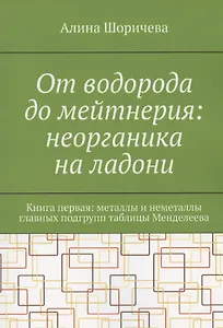 От водорода до мейтнерия: неорганика на ладони. Книга первая: металлы и неметаллы главных подгрупп таблицы Менделеева