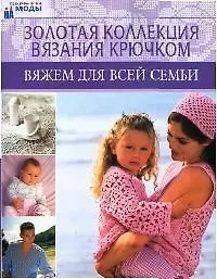 Золотая коллекция вязания крючком: Вяжем для всей семьи
