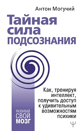 Книга Тайная сила подсознания. Как, тренируя интеллект, получить доступ к удивительным возможностям психики (Антон Могучий)