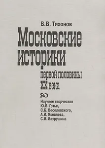 Московские историки первой половины ХХ века. Научное творчество Ю.В. Готье, СБ. Веселовского, А.И. Яковлева, С.В. Бахрушина
