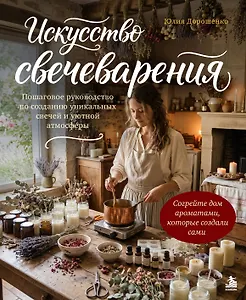 Искусство свечеварения. Пошаговое руководство по созданию уникальных свечей и уютной атмосферы
