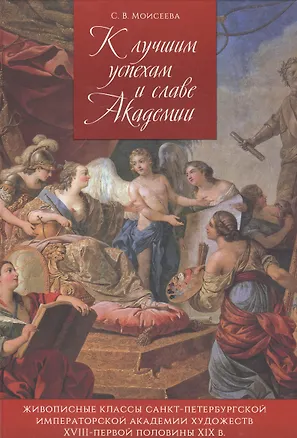 Книга К лучшим успехам и славе Академии. Живописные классы Санкт-Петербургской императорской Академии художвст XVIII - первой половины XIX в. (Светлана Моисеева)