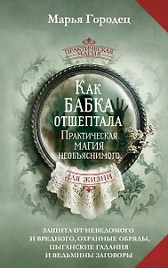 Как бабка отшептала. Практическая магия необъяснимого: защита от неведомого и вредного, охранные обряды, цыганские гадания и ведьмины заговоры