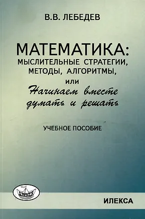 Книга Лебедев Математика: мыслительные стратегии, методы, алгоритмы, или Начинаем вместе думать и решать: Учеб.пособие(Илекса) (Валерий Лебедев)