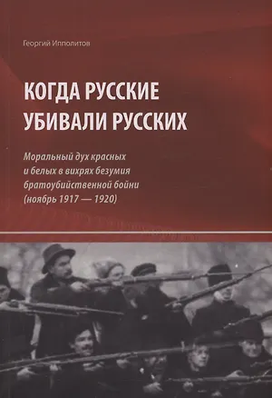 Книга Когда русские убивали русских : моральный дух красных и белых в вихрях безумия братоубийственной бойни (ноябрь 1917 — 1920) (Георгий Ипполитов)