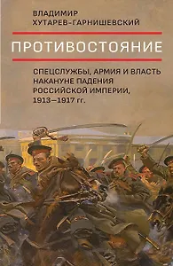 Противостояние. Спецслужбы, армия и власть накануне падения Российской империи, 1913-1917 гг.