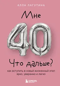 Мне 40. Что дальше? Как вступить в новый жизненный этап ярко, уверенно и легко